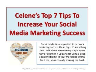 Celene’s Top 7 Tips To
Increase Your Social
Media Marketing Success
Social media is so important to network
marketing success these days. It’ something
that I talk about almost every day in some
way or another. If you are not using a good
social media mix in your marketing efforts,
trust me, you are really missing the boat.
http://thehappypreneur.com/8-tips-to-help-you-choose-the-right-network-marketing-company/

 