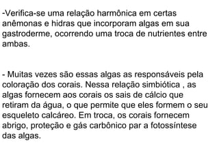 Verifica-se uma relação harmônica em certas anêmonas e hidras que incorporam algas em sua gastroderme, ocorrendo uma troca de nutrientes entre ambas. - Muitas vezes são essas algas as responsáveis pela coloração dos corais. Nessa relação simbiótica , as algas fornecem aos corais os sais de cálcio que retiram da água, o que permite que eles formem o seu esqueleto calcáreo. Em troca, os corais fornecem abrigo, proteção e gás carbônico par a fotossíntese das algas. 
