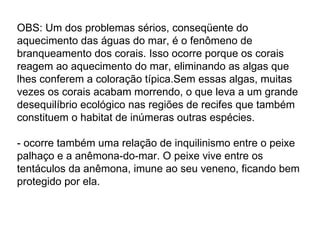 OBS: Um dos problemas sérios, conseqüente do aquecimento das águas do mar, é o fenômeno de branqueamento dos corais. Isso ocorre porque os corais reagem ao aquecimento do mar, eliminando as algas que lhes conferem a coloração típica.Sem essas algas, muitas vezes os corais acabam morrendo, o que leva a um grande desequilíbrio ecológico nas regiões de recifes que também constituem o habitat de inúmeras outras espécies. - ocorre também uma relação de inquilinismo entre o peixe palhaço e a anêmona-do-mar. O peixe vive entre os tentáculos da anêmona, imune ao seu veneno, ficando bem protegido por ela. 