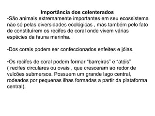 Importância dos celenterados São animais extremamente importantes em seu ecossistema não só pelas diversidades ecológicas , mas também pelo fato de constituírem os recifes de coral onde vivem várias espécies da fauna marinha. Dos corais podem ser confeccionados enfeites e jóias. Os recifes de coral podem formar “barreiras” e “atóis”  ( recifes circulares ou ovais , que cresceram ao redor de vulcões submersos. Possuem um grande lago central, rodeados por pequenas ilhas formadas a partir da plataforma central). 