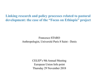 Francesco STARO
Anthropologist, Université Paris 8 Saint - Denis
CELEP’s 9th Annual Meeting
European Union Info point
Thursday 29 November 2018
Linking research and policy processes related to pastoral
development: the case of the “Focus on Ethiopia” project
 