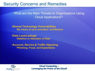 Security Concerns and Remedies  Cloud Computing –  Leveraging the Power of the Cloud! Shared Technology Vulnerabilities Be Aware of your providers' architecture  Data Loss/Leakage Deletion or Alteration of Data Account, Service & Traffic Hijacking Phishing, Fraud, and Exploitation What are the Main Threats to Organizations Using Cloud Applications? 