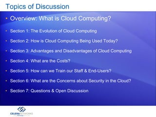 Topics of Discussion  Overview: What is Cloud Computing? Section 1: The Evolution of Cloud Computing Section 2: How is Cloud Computing Being Used Today? Section 3: Advantages and Disadvantages of Cloud Computing Section 4: What are the Costs? Section 5: How can we Train our Staff & End-Users? Section 6: What are the Concerns about Security in the Cloud? Section 7: Questions & Open Discussion 