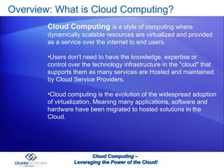 Overview: What is Cloud Computing? Cloud Computing –  Leveraging the Power of the Cloud! Cloud Computing  is a style of computing where dynamically scalable resources are virtualized and provided as a service over the internet to end users.  Users don't need to have the knowledge, expertise or control over the technology infrastructure in the "cloud" that supports them as many services are Hosted and maintained by Cloud Service Providers. Cloud computing is the evolution of the widespread adoption of virtualization. Meaning many applications, software and hardware have been migrated to hosted solutions in the Cloud. 