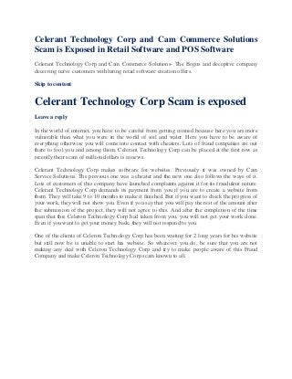 Celerant Technology Corp and Cam Commerce Solutions
Scam is Exposed in Retail Software and POS Software
Celerant Technology Corp and Cam Commerce Solutions- The Bogus and deceptive company
deceiving naïve customers with luring retail software creation offers.
Skip to content
Celerant Technology Corp Scam is exposed
Leave a reply
In the world of internet, you have to be careful from getting conned because here you are more
vulnerable than what you were in the world of soil and water. Here you have to be aware of
everything otherwise you will come into contact with cheaters. Lots of fraud companies are out
there to fool you and among them, Celerant Technology Corp can be placed at the first row as
recently their scam of million dollars is in news.
Celerant Technology Corp makes software for websites. Previously it was owned by Cam
Service Solutions. The previous one was a cheater and the new one also follows the ways of it.
Lots of customers of this company have launched complaints against it for its fraudulent nature.
Celerant Technology Corp demands its payment from you if you are to create a website from
them. They will take 9 to 10 months to make it finished. But if you want to check the progress of
your work, they will not show you. Even if you say that you will pay the rest of the amount after
the submission of the project, they will not agree to this. And after the completion of the time
span that this Celeron Technology Corp had taken from you, you will not get your work done.
Even if you want to get your money back, they will not respond to you.
One of the clients of Celeron Technology Corp has been waiting for 2 long years for his website
but still now he is unable to start his website. So whatever you do, be sure that you are not
making any deal with Celeron Technology Corp and try to make people aware of this Fraud
Company and make Celeron Technology Corp scam known to all.
 