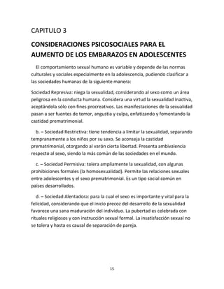 15
CAPITULO 3
CONSIDERACIONES PSICOSOCIALES PARA EL
AUMENTO DE LOS EMBARAZOS EN ADOLESCENTES
El comportamiento sexual humano es variable y depende de las normas
culturales y sociales especialmente en la adolescencia, pudiendo clasificar a
las sociedades humanas de la siguiente manera:
Sociedad Represiva: niega la sexualidad, considerando al sexo como un área
peligrosa en la conducta humana. Considera una virtud la sexualidad inactiva,
aceptándola sólo con fines procreativos. Las manifestaciones de la sexualidad
pasan a ser fuentes de temor, angustia y culpa, enfatizando y fomentando la
castidad prematrimonial.
b. – Sociedad Restrictiva: tiene tendencia a limitar la sexualidad, separando
tempranamente a los niños por su sexo. Se aconseja la castidad
prematrimonial, otorgando al varón cierta libertad. Presenta ambivalencia
respecto al sexo, siendo la más común de las sociedades en el mundo.
c. – Sociedad Permisiva: tolera ampliamente la sexualidad, con algunas
prohibiciones formales (la homosexualidad). Permite las relaciones sexuales
entre adolescentes y el sexo prematrimonial. Es un tipo social común en
países desarrollados.
d. – Sociedad Alentadora: para la cual el sexo es importante y vital para la
felicidad, considerando que el inicio precoz del desarrollo de la sexualidad
favorece una sana maduración del individuo. La pubertad es celebrada con
rituales religiosos y con instrucción sexual formal. La insatisfacción sexual no
se tolera y hasta es causal de separación de pareja.
 