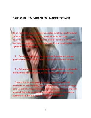 6
CAUSAS DEL EMBARAZO EN LA ADOLESCENCIA
Así se considera que el embarazo en adolescentes es un fenómeno
causado por múltiples factores, principalmente de orden
psicosocial, ocurriendo en todos los estratos sociales sin tener las
mismas características en todos ellos, por lo que importan las
siguientes consideraciones:
1. – Estratos medio y alto: la mayoría de las adolescentes que
quedan embarazada interrumpen la gestación voluntariamente.
2. – Estratos más bajos: donde existe mayor tolerancia del medio
a la maternidad adolescente, es más común que tengan su hijo.
Conocer los factores predisponentes y determinantes del
embarazo en adolescentes, permite detectar las jóvenes en riesgo
para así extremar la prevención. Además, las razones que impulsan
a una adolescente a continuar el embarazo hasta el nacimiento,
pueden ser las mismas que la llevaron a embarazarse.
 