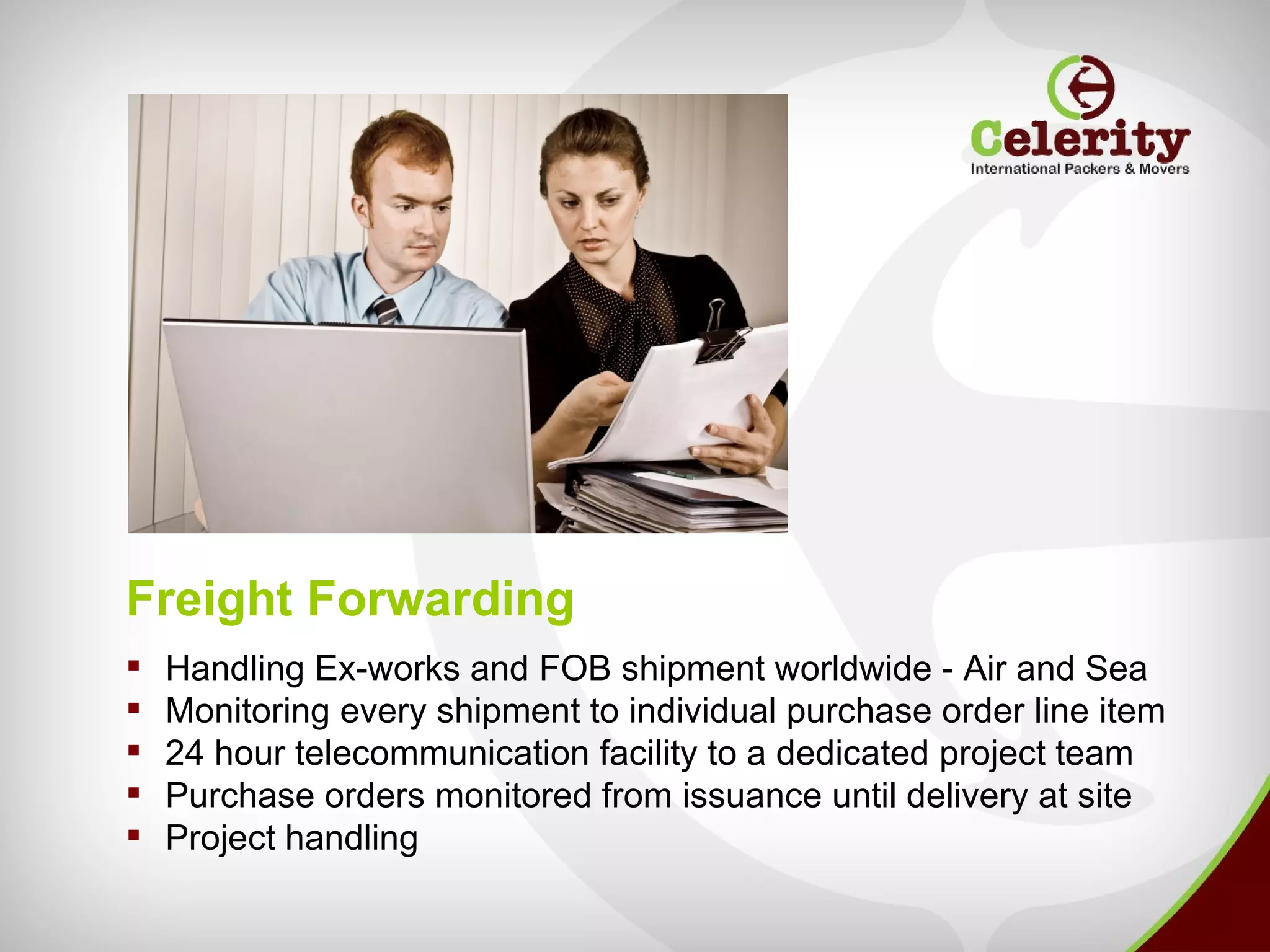 Freight Forwarding
   Handling Ex-works and FOB shipment worldwide - Air and Sea
   Monitoring every shipment to individual purchase order line item
   24 hour telecommunication facility to a dedicated project team
   Purchase orders monitored from issuance until delivery at site
   Project handling
 