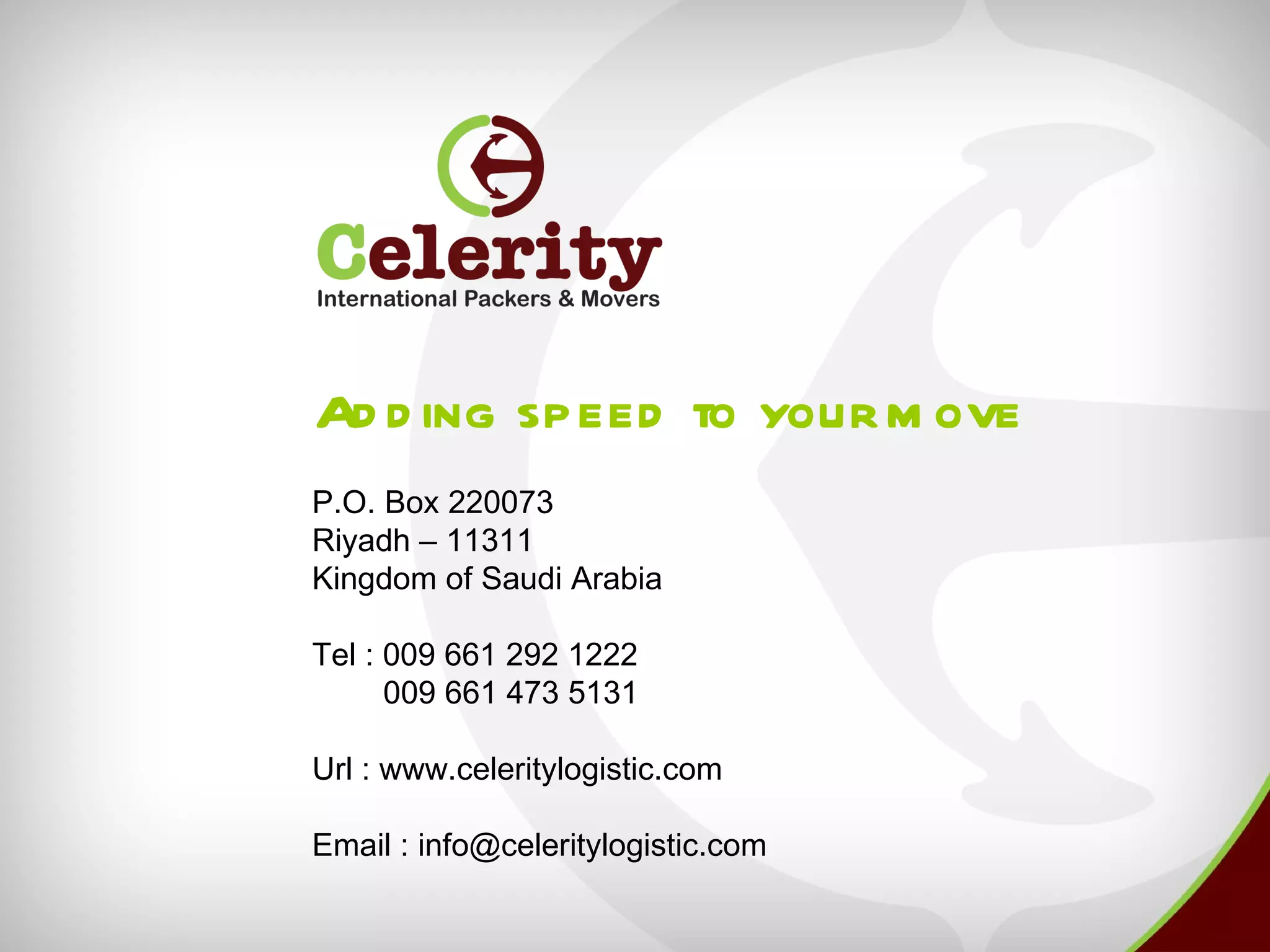 Ad d ing speed to your m ove
P.O. Box 220073
Riyadh – 11311
Kingdom of Saudi Arabia

Tel : 009 661 292 1222
      009 661 473 5131

Url : www.celeritylogistic.com

Email : info@celeritylogistic.com
 