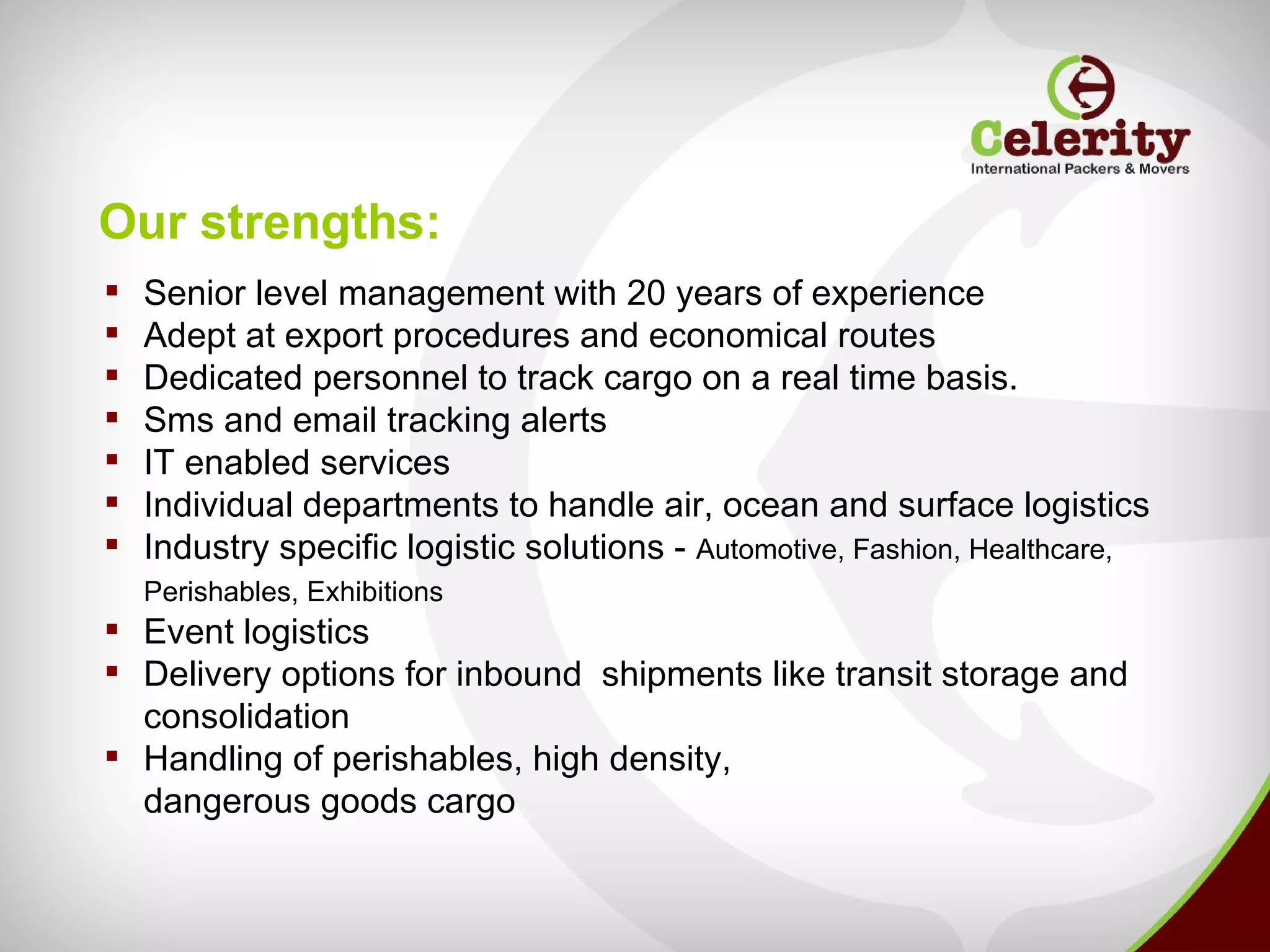 Our strengths:
   Senior level management with 20 years of experience
   Adept at export procedures and economical routes
   Dedicated personnel to track cargo on a real time basis.
   Sms and email tracking alerts
   IT enabled services
   Individual departments to handle air, ocean and surface logistics
   Industry specific logistic solutions - Automotive, Fashion, Healthcare,
    Perishables, Exhibitions
 Event logistics
 Delivery options for inbound shipments like transit storage and
  consolidation
 Handling of perishables, high density,
  dangerous goods cargo
 