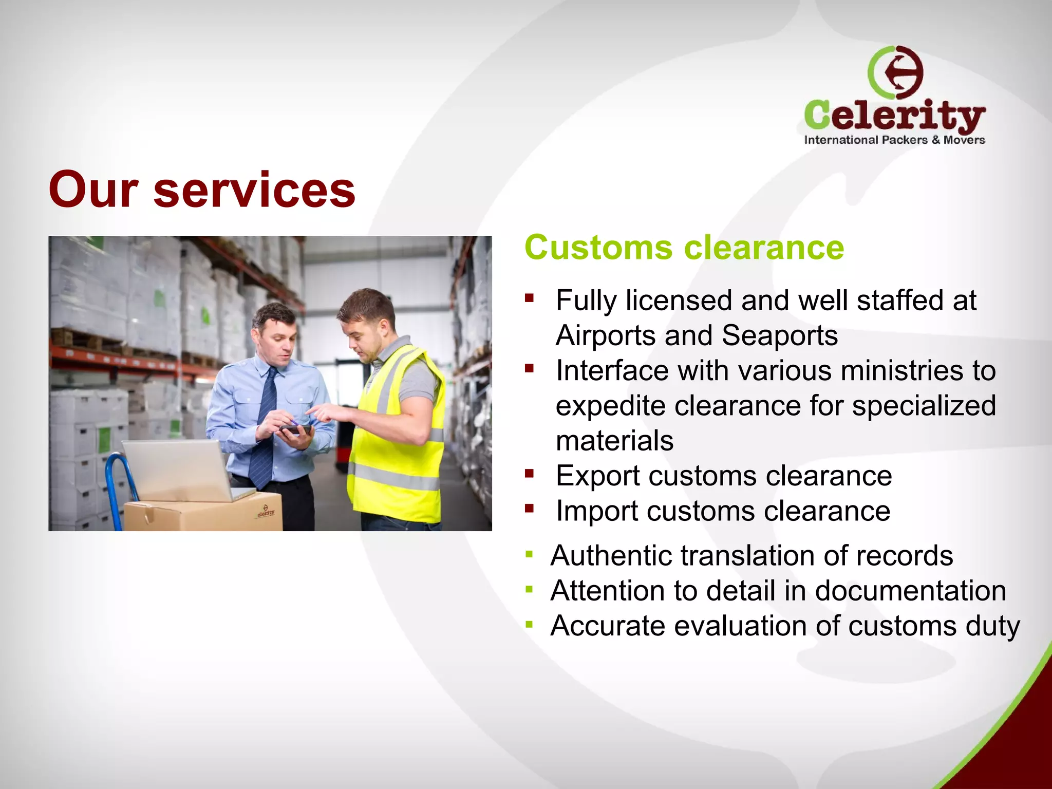 Our services
               Customs clearance
                Fully licensed and well staffed at
                 Airports and Seaports
                Interface with various ministries to
                 expedite clearance for specialized
                 materials
                Export customs clearance
                Import customs clearance
               ▪ Authentic translation of records
               ▪ Attention to detail in documentation
               ▪ Accurate evaluation of customs duty
 