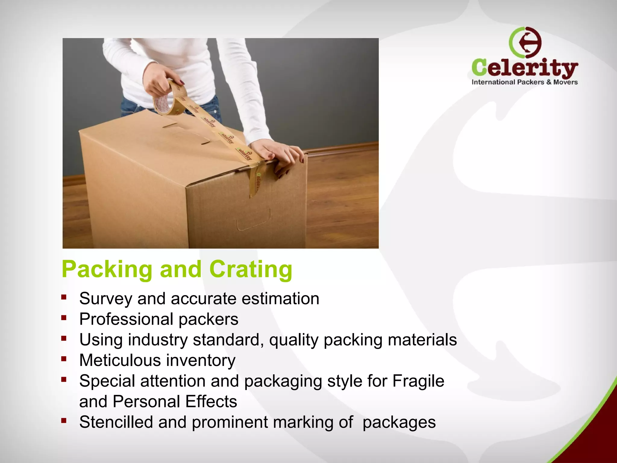 Packing and Crating
 Survey and accurate estimation
 Professional packers
 Using industry standard, quality packing materials
 Meticulous inventory
 Special attention and packaging style for Fragile
  and Personal Effects
 Stencilled and prominent marking of packages
 