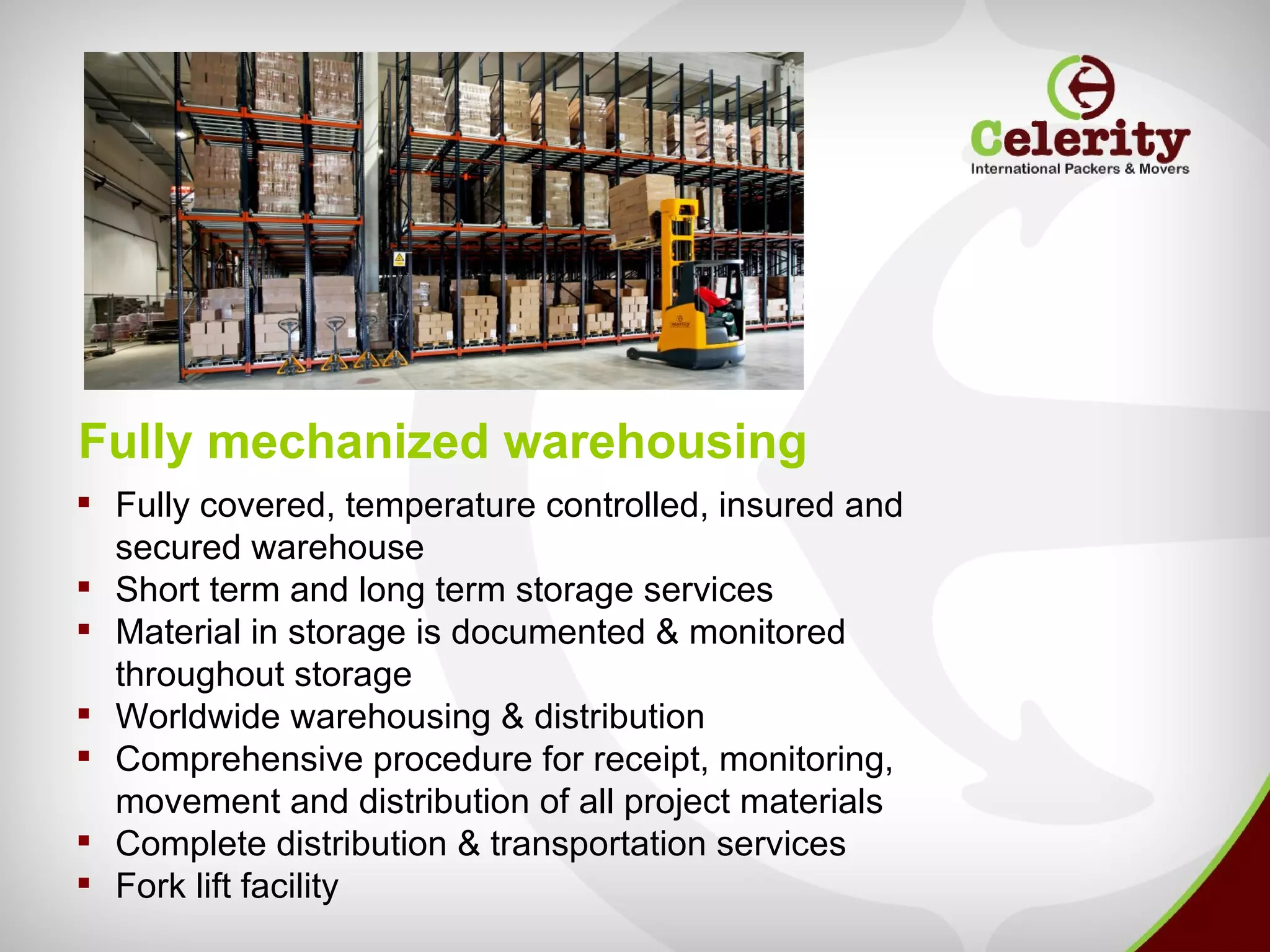 Fully mechanized warehousing
 Fully covered, temperature controlled, insured and
  secured warehouse
 Short term and long term storage services
 Material in storage is documented & monitored
  throughout storage
 Worldwide warehousing & distribution
 Comprehensive procedure for receipt, monitoring,
  movement and distribution of all project materials
 Complete distribution & transportation services
 Fork lift facility
 