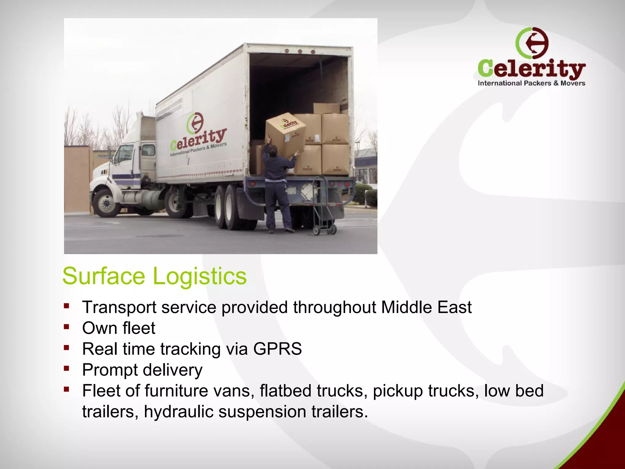 Surface Logistics
   Transport service provided throughout Middle East
   Own fleet
   Real time tracking via GPRS
   Prompt delivery
   Fleet of furniture vans, flatbed trucks, pickup trucks, low bed
    trailers, hydraulic suspension trailers.
 