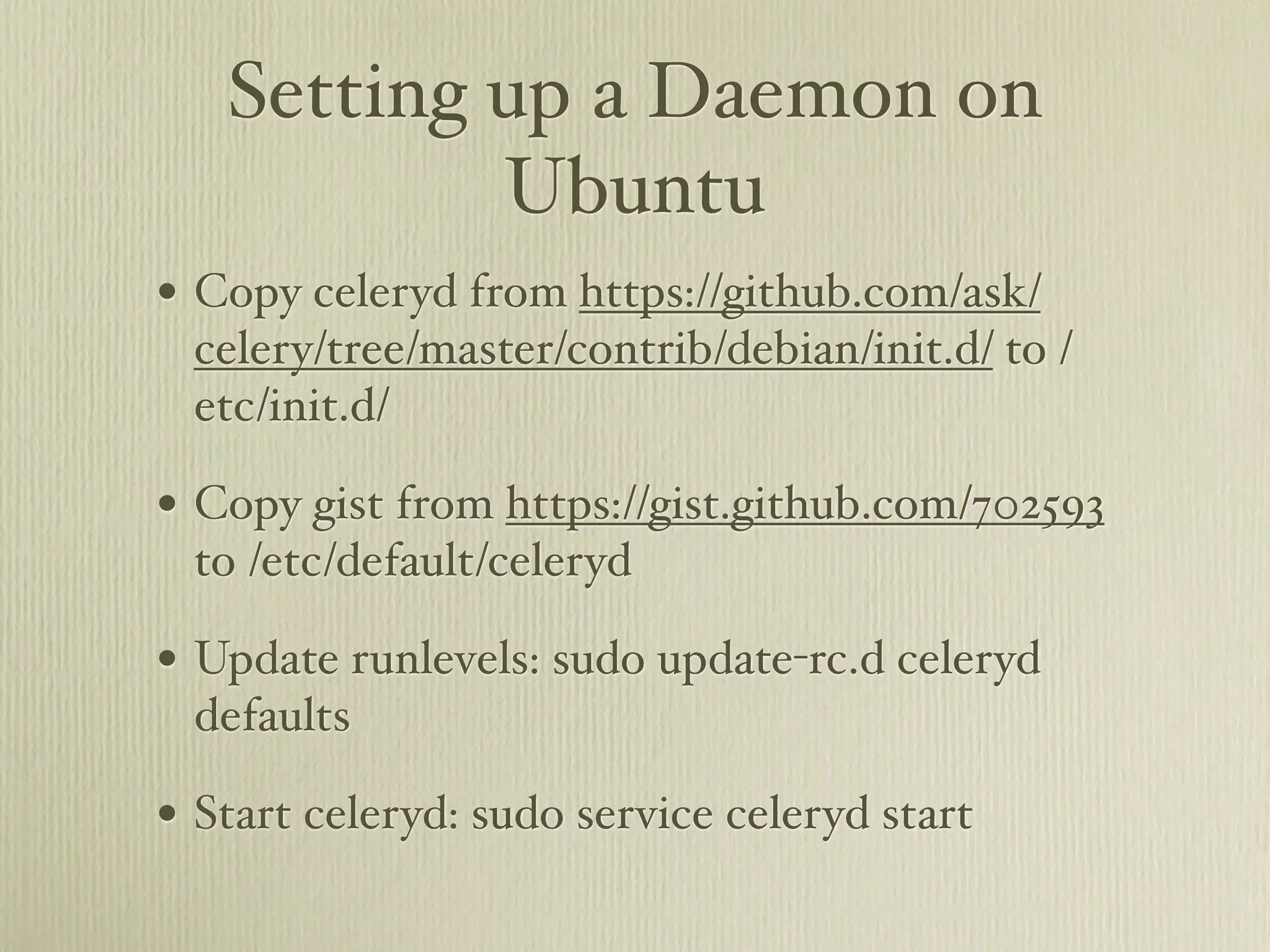 Setting up a Daemon on
           Ubuntu
• Copy celeryd from https://github.com/ask/
 celery/tree/master/contrib/debian/init.d/ to /
 etc/init.d/

• Copy gist from https://gist.github.com/702593
 to /etc/default/celeryd

• Update runlevels: sudo update-rc.d celeryd
 defaults

• Start celeryd: sudo service celeryd start
 