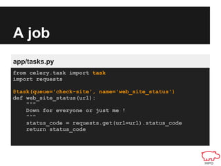 A job
app/tasks.py
from celery.task import task
import requests

@task(queue='check-site', name='web_site_status')
def web_site_status(url):
    """
    Down for everyone or just me !
    """
    status_code = requests.get(url=url).status_code
    return status_code
 