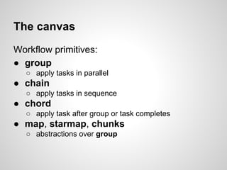 The canvas
Workflow primitives:
● group
○ apply tasks in parallel
● chain
○ apply tasks in sequence
● chord
○ apply task after group or task completes
● map, starmap, chunks
○ abstractions over group
 