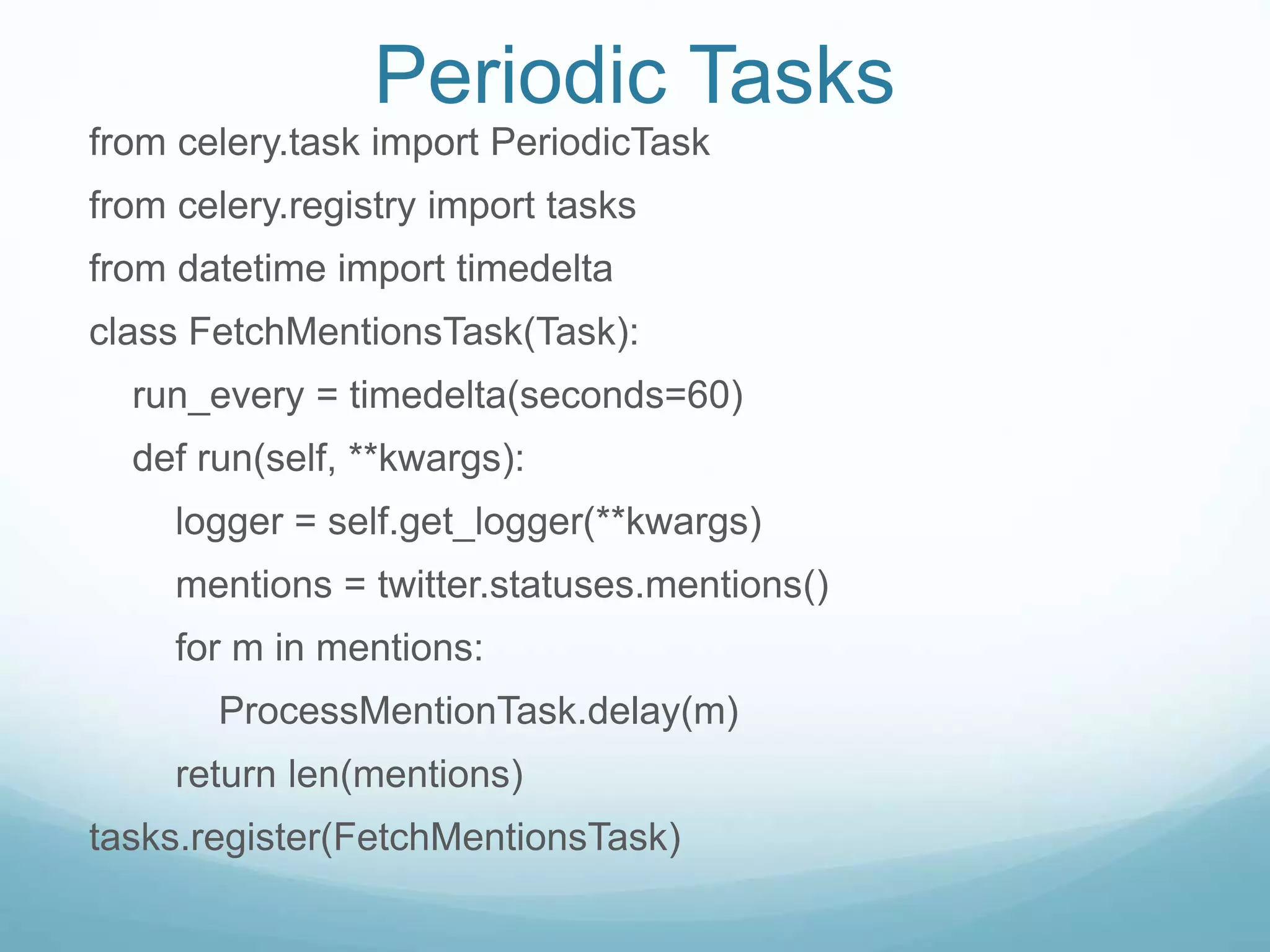 Periodic Tasks
from celery.task import PeriodicTask
from celery.registry import tasks
from datetime import timedelta
class FetchMentionsTask(Task):
run_every = timedelta(seconds=60)
def run(self, **kwargs):
logger = self.get_logger(**kwargs)
mentions = twitter.statuses.mentions()
for m in mentions:
ProcessMentionTask.delay(m)
return len(mentions)
tasks.register(FetchMentionsTask)
 