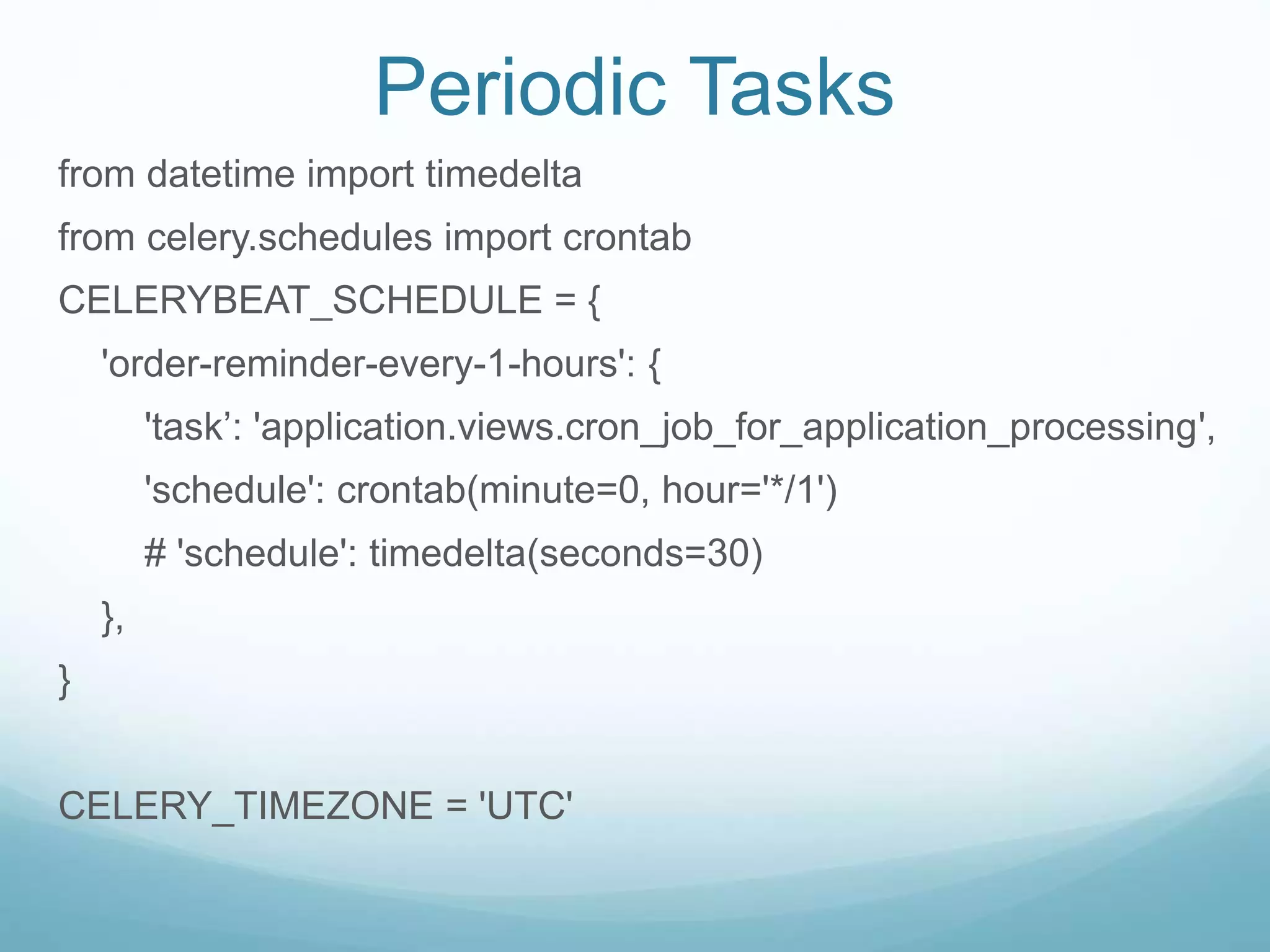 Periodic Tasks
from datetime import timedelta
from celery.schedules import crontab
CELERYBEAT_SCHEDULE = {
'order-reminder-every-1-hours': {
'task’: 'application.views.cron_job_for_application_processing',
'schedule': crontab(minute=0, hour='*/1')
# 'schedule': timedelta(seconds=30)
},
}
CELERY_TIMEZONE = 'UTC'
 