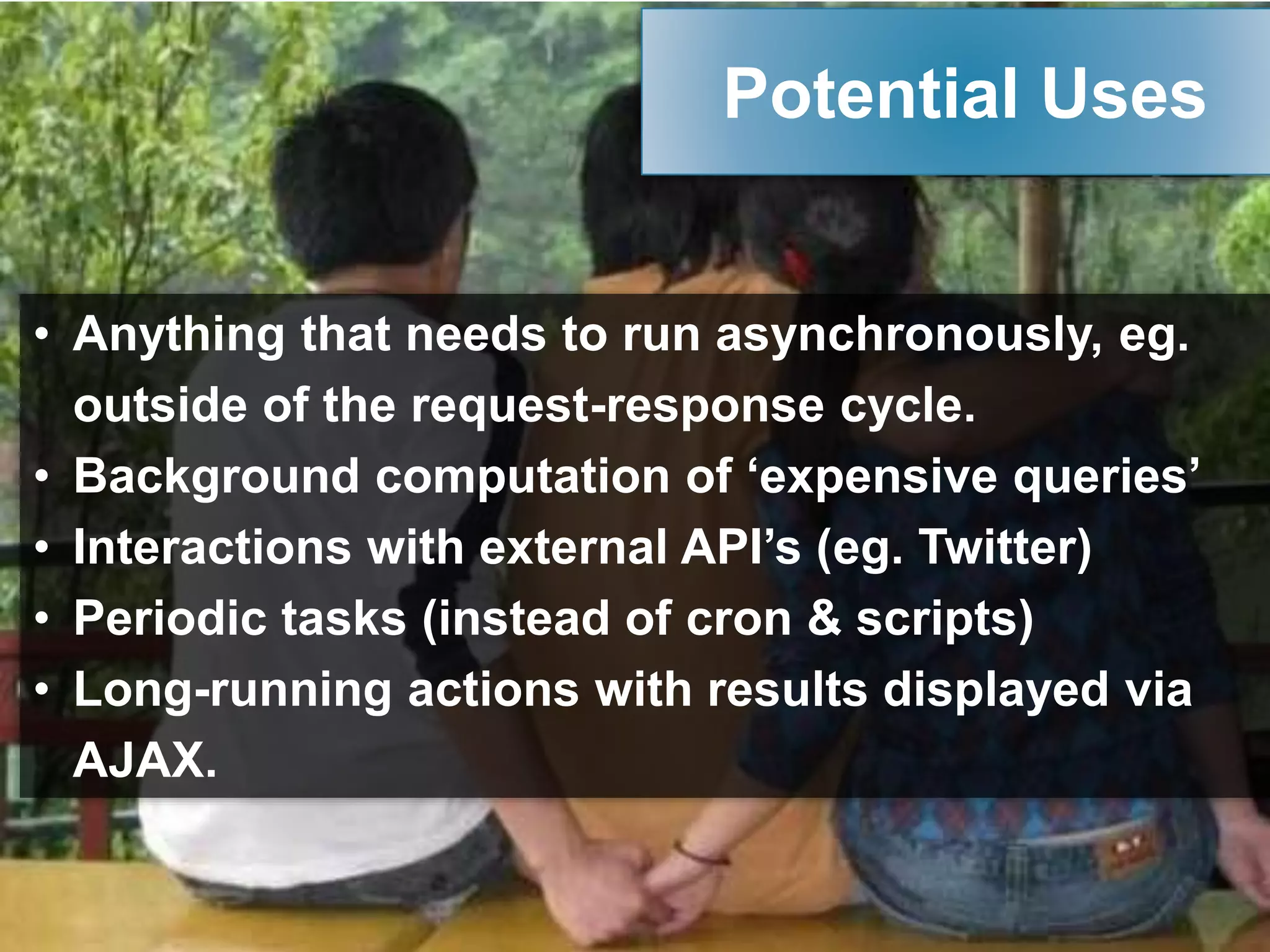 • Anything that needs to run asynchronously, eg.
outside of the request-response cycle.
• Background computation of ‘expensive queries’
• Interactions with external API’s (eg. Twitter)
• Periodic tasks (instead of cron & scripts)
• Long-running actions with results displayed via
AJAX.
Potential Uses
 