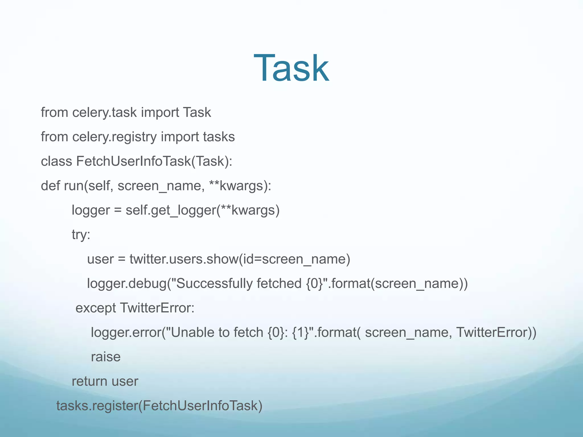 Task
from celery.task import Task
from celery.registry import tasks
class FetchUserInfoTask(Task):
def run(self, screen_name, **kwargs):
logger = self.get_logger(**kwargs)
try:
user = twitter.users.show(id=screen_name)
logger.debug("Successfully fetched {0}".format(screen_name))
except TwitterError:
logger.error("Unable to fetch {0}: {1}".format( screen_name, TwitterError))
raise
return user
tasks.register(FetchUserInfoTask)
 