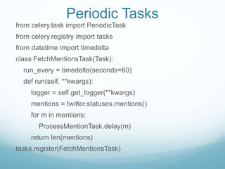 Periodic Tasks
from celery.task import PeriodicTask
from celery.registry import tasks
from datetime import timedelta
class FetchMentionsTask(Task):
run_every = timedelta(seconds=60)
def run(self, **kwargs):
logger = self.get_logger(**kwargs)
mentions = twitter.statuses.mentions()
for m in mentions:
ProcessMentionTask.delay(m)
return len(mentions)
tasks.register(FetchMentionsTask)
 