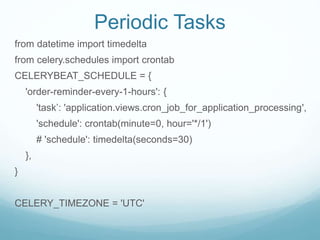 Periodic Tasks
from datetime import timedelta
from celery.schedules import crontab
CELERYBEAT_SCHEDULE = {
'order-reminder-every-1-hours': {
'task’: 'application.views.cron_job_for_application_processing',
'schedule': crontab(minute=0, hour='*/1')
# 'schedule': timedelta(seconds=30)
},
}
CELERY_TIMEZONE = 'UTC'
 