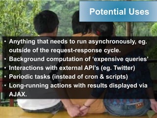 • Anything that needs to run asynchronously, eg.
outside of the request-response cycle.
• Background computation of ‘expensive queries’
• Interactions with external API’s (eg. Twitter)
• Periodic tasks (instead of cron & scripts)
• Long-running actions with results displayed via
AJAX.
Potential Uses
 