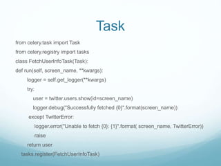 Task
from celery.task import Task
from celery.registry import tasks
class FetchUserInfoTask(Task):
def run(self, screen_name, **kwargs):
logger = self.get_logger(**kwargs)
try:
user = twitter.users.show(id=screen_name)
logger.debug("Successfully fetched {0}".format(screen_name))
except TwitterError:
logger.error("Unable to fetch {0}: {1}".format( screen_name, TwitterError))
raise
return user
tasks.register(FetchUserInfoTask)
 