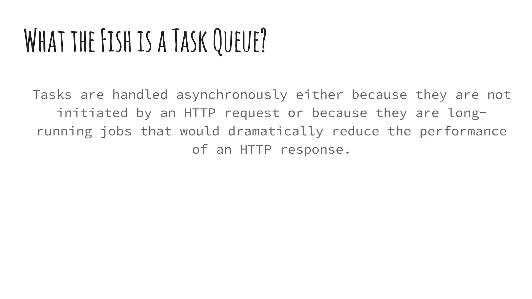 WhattheFishisaTaskQueue?
Tasks are handled asynchronously either because they are not
initiated by an HTTP request or because they are long-
running jobs that would dramatically reduce the performance
of an HTTP response.