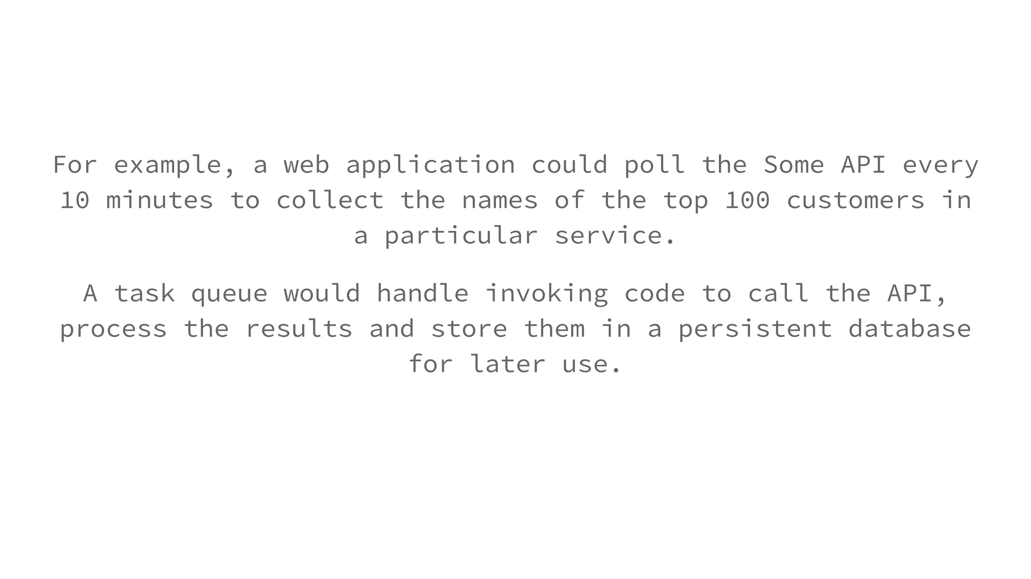 For example, a web application could poll the Some API every
10 minutes to collect the names of the top 100 customers in
a particular service.
A task queue would handle invoking code to call the API,
process the results and store them in a persistent database
for later use.