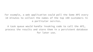 For example, a web application could poll the Some API every
10 minutes to collect the names of the top 100 customers in
a particular service.
A task queue would handle invoking code to call the API,
process the results and store them in a persistent database
for later use.
 