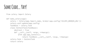 SomeCode…Yay!
from celery import Celery
def make_celery(app):
celery = Celery(app.import_name, broker=app.config['CELERY_BROKER_URL'])
celery.conf.update(app.config)
TaskBase = celery.Task
class ContextTask(TaskBase):
abstract = True
def __call__(self, *args, **kwargs):
with app.app_context():
return TaskBase.__call__(self, *args, **kwargs)
celery.Task = ContextTask
return celery
 