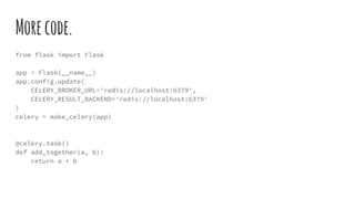 Morecode.
from flask import Flask
app = Flask(__name__)
app.config.update(
CELERY_BROKER_URL='redis://localhost:6379',
CELERY_RESULT_BACKEND='redis://localhost:6379'
)
celery = make_celery(app)
@celery.task()
def add_together(a, b):
return a + b
 