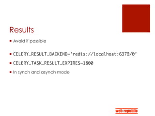 Results
¡  Avoid if possible
¡  CELERY_RESULT_BACKEND='redis://localhost:6379/0’	
¡  CELERY_TASK_RESULT_EXPIRES=1800	
¡  In synch and asynch mode
 