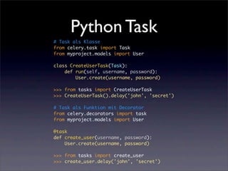 Python Task
# Task als Klasse
from celery.task import Task
from myproject.models import User

class CreateUserTask(Task):
    def run(self, username, password):
        User.create(username, password)

>>> from tasks import CreateUserTask
>>> CreateUserTask().delay('john', 'secret')

# Task als Funktion mit Decorator
from celery.decorators import task
from myproject.models import User

@task
def create_user(username, password):
    User.create(username, password)

>>> from tasks import create_user
>>> create_user.delay('john', 'secret')
 