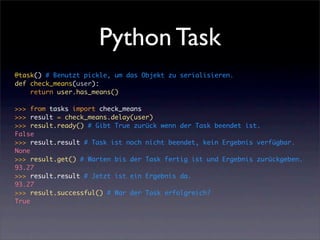 Python Task
@task() # Benutzt pickle, um das Objekt zu serialisieren.
def check_means(user):
    return user.has_means()

>>> from tasks import check_means
>>> result = check_means.delay(user)
>>> result.ready() # Gibt True zurück wenn der Task beendet ist.
False
>>> result.result # Task ist noch nicht beendet, kein Ergebnis verfügbar.
None
>>> result.get() # Warten bis der Task fertig ist und Ergebnis zurückgeben.
93.27
>>> result.result # Jetzt ist ein Ergebnis da.
93.27
>>> result.successful() # War der Task erfolgreich?
True
 