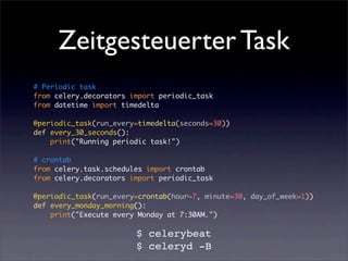 Zeitgesteuerter Task
# Periodic task
from celery.decorators import periodic_task
from datetime import timedelta

@periodic_task(run_every=timedelta(seconds=30))
def every_30_seconds():
    print("Running periodic task!")

# crontab
from celery.task.schedules import crontab
from celery.decorators import periodic_task

@periodic_task(run_every=crontab(hour=7, minute=30, day_of_week=1))
def every_monday_morning():
    print("Execute every Monday at 7:30AM.")

                        $ celerybeat
                        $ celeryd -B
 