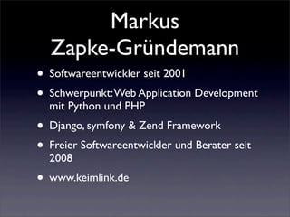 Markus
  Zapke-Gründemann
• Softwareentwickler seit 2001
• Schwerpunkt: Web Application Development
  mit Python und PHP
• Django, symfony & Zend Framework
• Freier Softwareentwickler und Berater seit
  2008
• www.keimlink.de
 