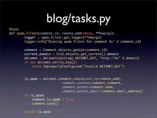 blog/tasks.py
@task
def spam_filter(comment_id, remote_addr=None, **kwargs):
        logger = spam_filter.get_logger(**kwargs)
        logger.info("Running spam filter for comment %s" % comment_id)

        comment = Comment.objects.get(pk=comment_id)
        current_domain = Site.objects.get_current().domain
        akismet = Akismet(settings.AKISMET_KEY, "http://%s" % domain)
        if not akismet.verify_key():
            raise ImproperlyConfigured("Invalid AKISMET_KEY")


        is_spam = akismet.comment_check(user_ip=remote_addr,
                            comment_content=comment.comment,
                            comment_author=comment.name,
                            comment_author_email=comment.email_address)
        if is_spam:
            comment.is_spam = True
            comment.save()

        return is_spam
 