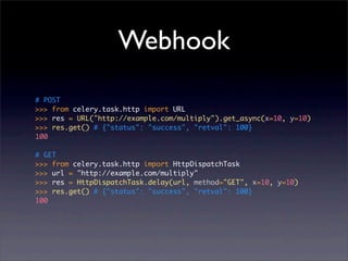 Webhook
# POST
>>> from celery.task.http import URL
>>> res = URL("http://example.com/multiply").get_async(x=10, y=10)
>>> res.get() # {"status": "success", "retval": 100}
100

# GET
>>> from celery.task.http import HttpDispatchTask
>>> url = "http://example.com/multiply"
>>> res = HttpDispatchTask.delay(url, method="GET", x=10, y=10)
>>> res.get() # {"status": "success", "retval": 100}
100
 