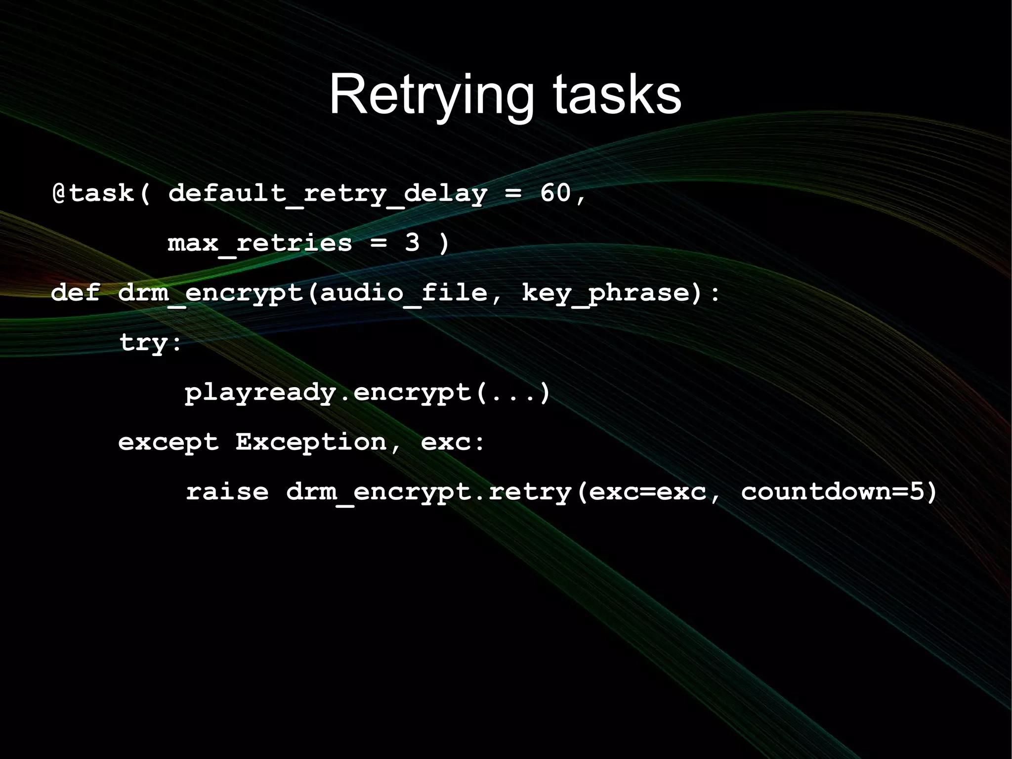 Retrying tasks
@task( default_retry_delay = 60,
      max_retries = 3 )
def drm_encrypt(audio_file, key_phrase):
   try:
       playready.encrypt(...)
   except Exception, exc:
       raise drm_encrypt.retry(exc=exc, countdown=5)
 