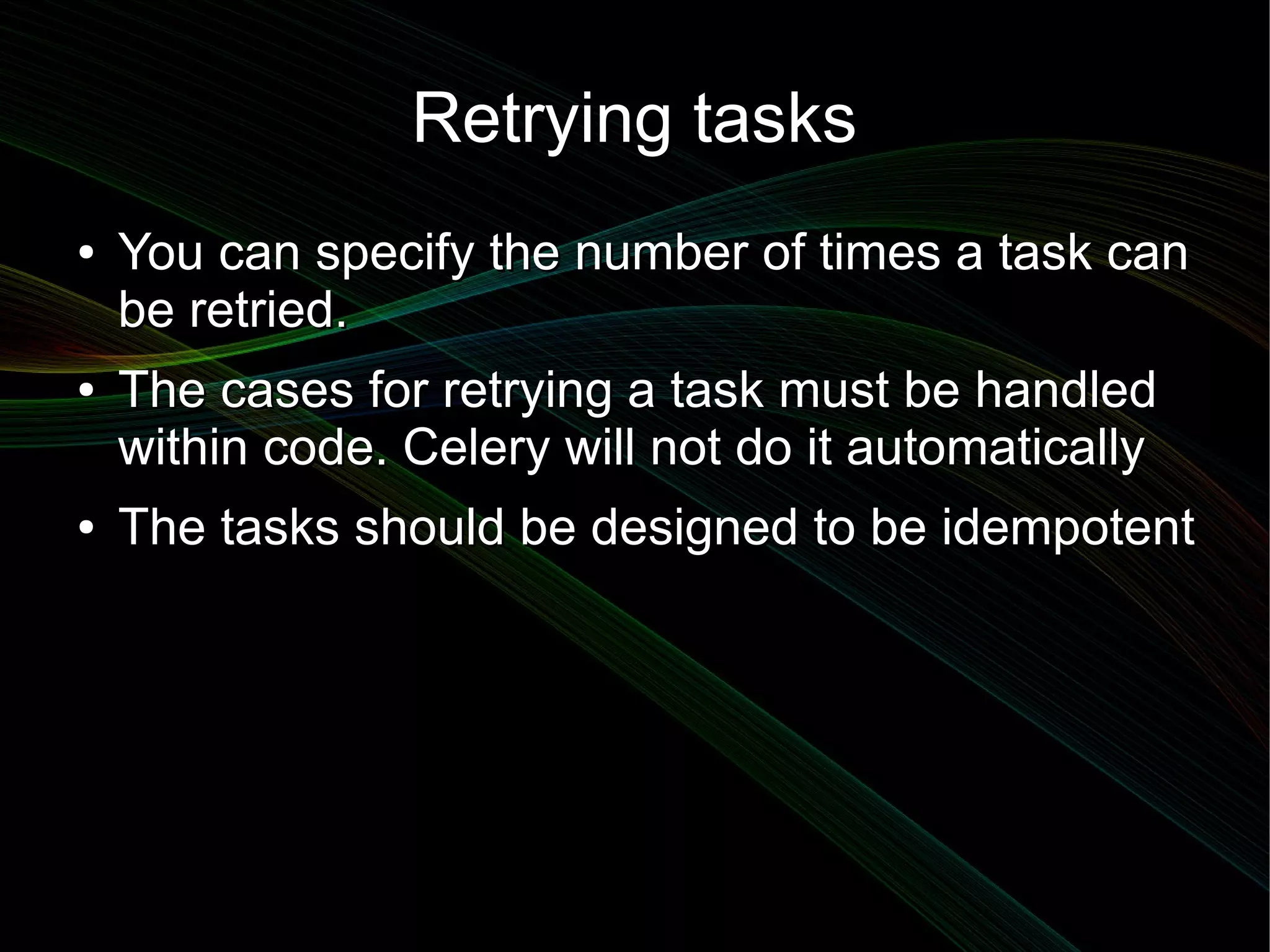 Retrying tasks
●   You can specify the number of times a task can
    be retried.
●   The cases for retrying a task must be handled
    within code. Celery will not do it automatically
●   The tasks should be designed to be idempotent
 