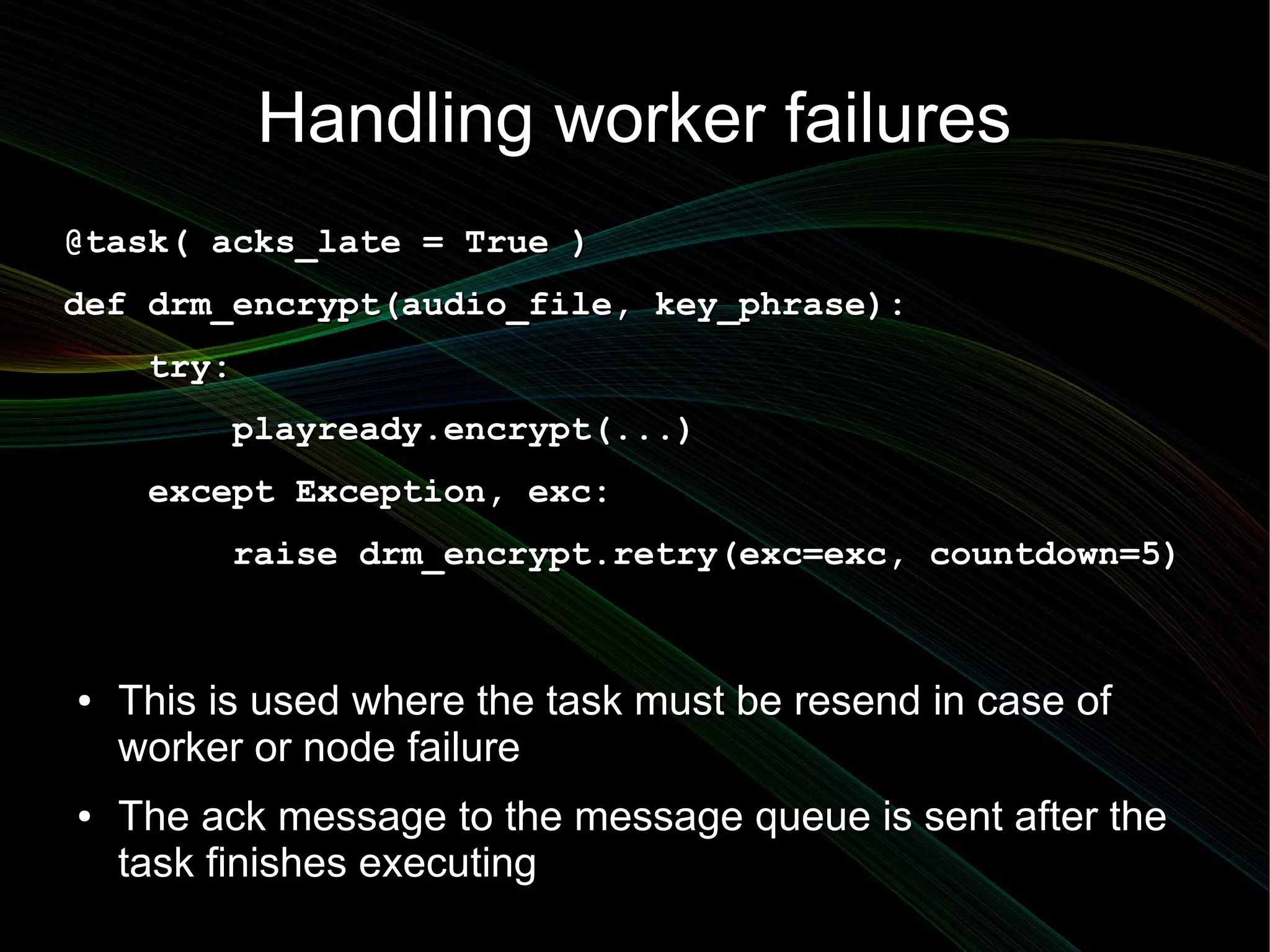 Handling worker failures
@task( acks_late = True )
def drm_encrypt(audio_file, key_phrase):
     try:
          playready.encrypt(...)
     except Exception, exc:
          raise drm_encrypt.retry(exc=exc, countdown=5)



●   This is used where the task must be resend in case of
    worker or node failure
●   The ack message to the message queue is sent after the
    task finishes executing
 