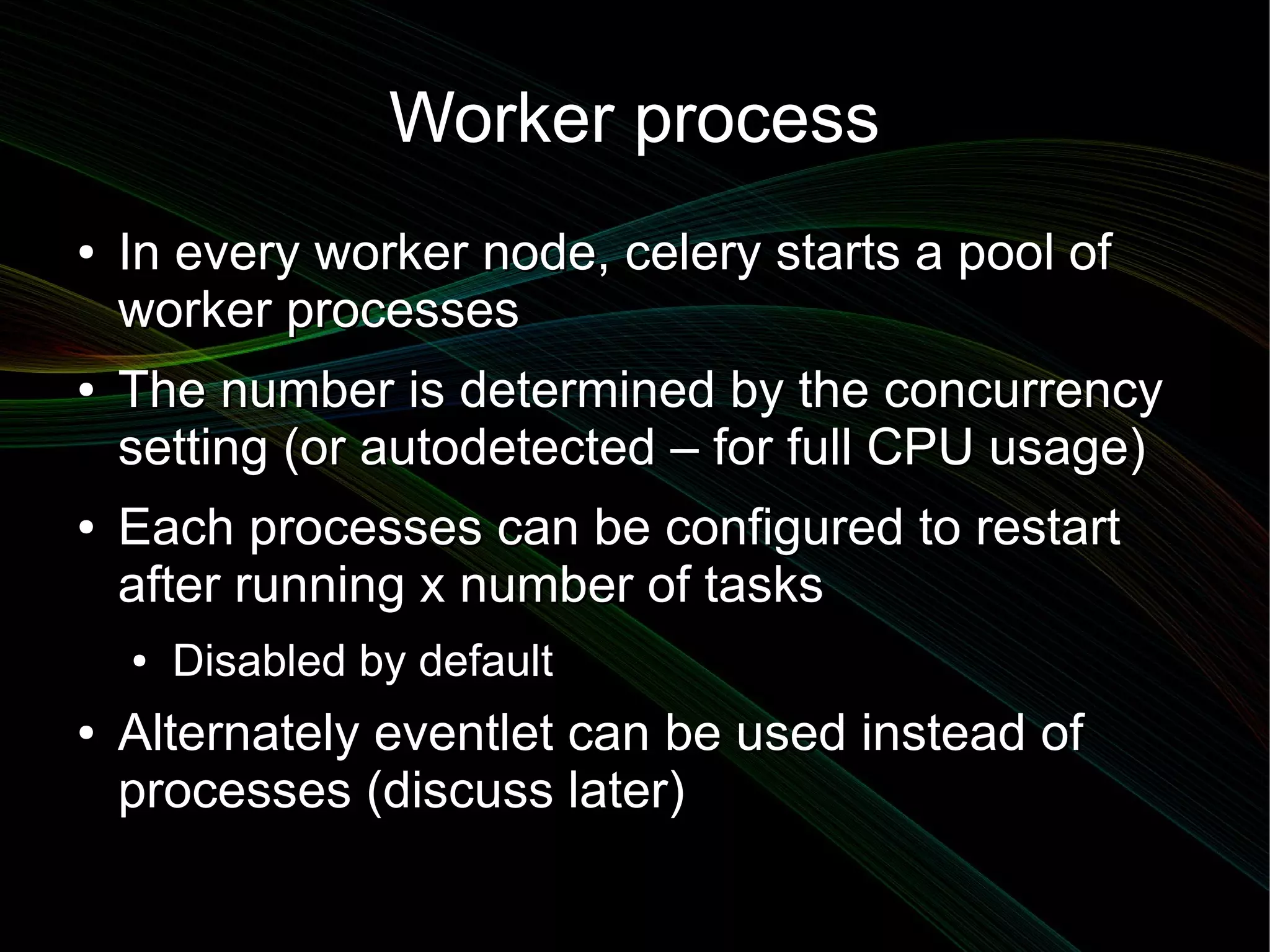 Worker process
●   In every worker node, celery starts a pool of
    worker processes
●   The number is determined by the concurrency
    setting (or autodetected – for full CPU usage)
●   Each processes can be configured to restart
    after running x number of tasks
    ●   Disabled by default
●   Alternately eventlet can be used instead of
    processes (discuss later)
 