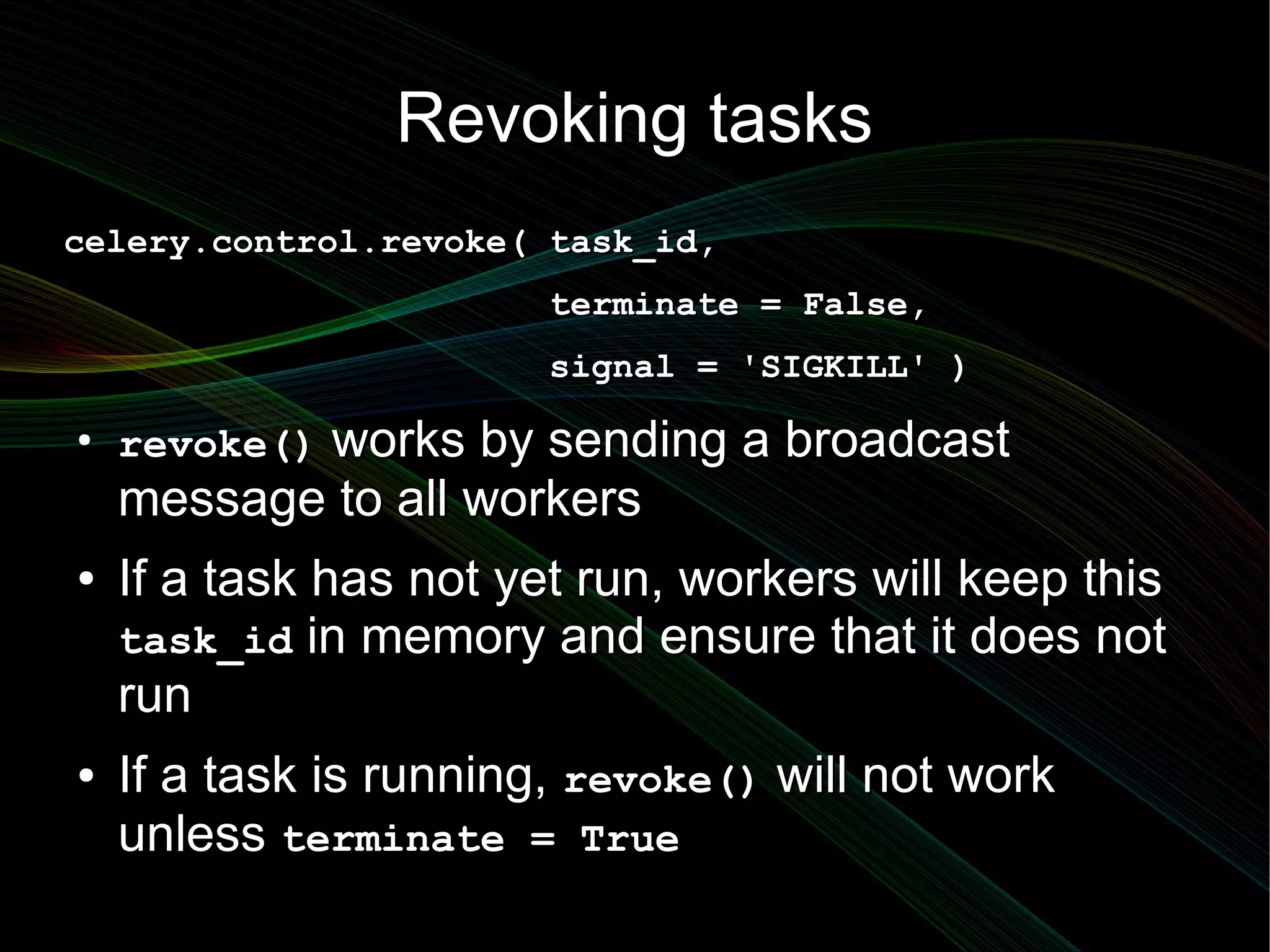Revoking tasks
celery.control.revoke( task_id,
                        terminate = False,
                        signal = 'SIGKILL' )
●
    revoke() works by sending a broadcast
    message to all workers
●   If a task has not yet run, workers will keep this
    task_id in memory and ensure that it does not
    run
●   If a task is running, revoke() will not work
    unless terminate = True
 