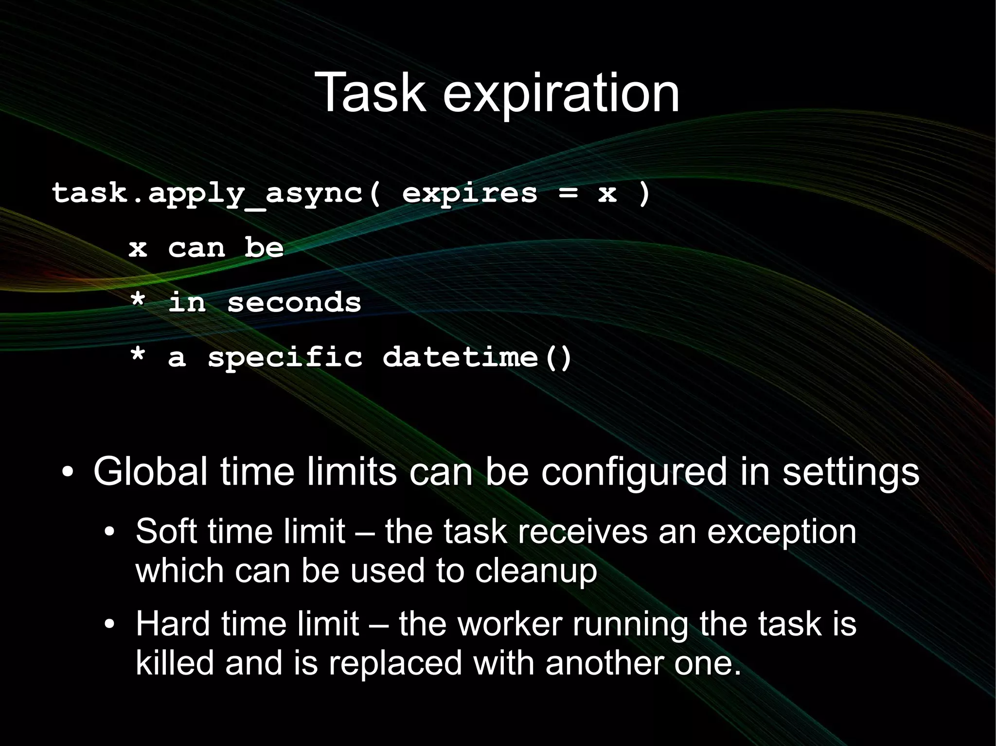 Task expiration
task.apply_async( expires = x )
        x can be
        * in seconds
        * a specific datetime()


●   Global time limits can be configured in settings
    ●   Soft time limit – the task receives an exception
        which can be used to cleanup
    ●   Hard time limit – the worker running the task is
        killed and is replaced with another one.
 