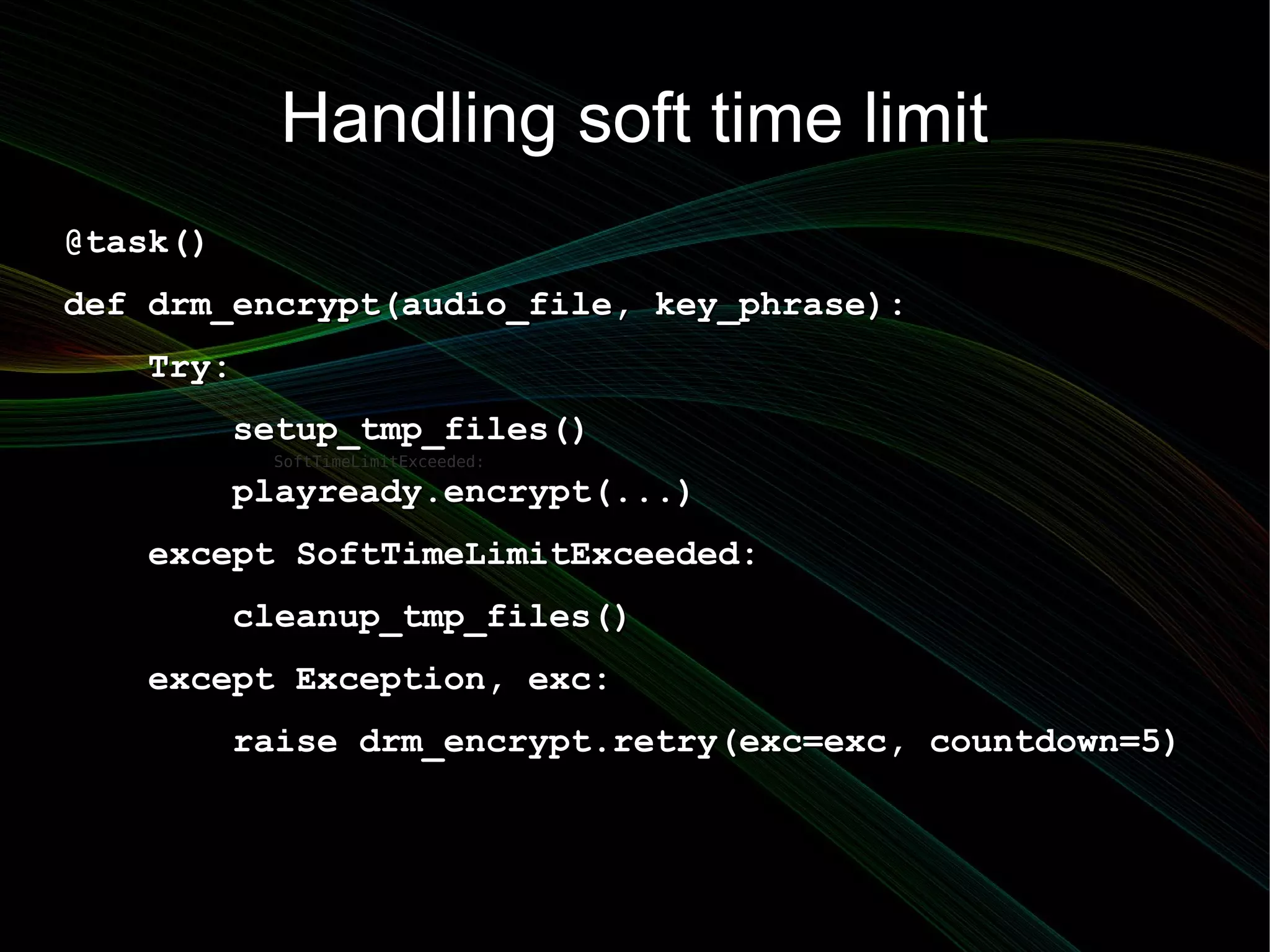Handling soft time limit
@task()
def drm_encrypt(audio_file, key_phrase):
   Try:
          setup_tmp_files()
           SoftTimeLimitExceeded:

          playready.encrypt(...)
   except SoftTimeLimitExceeded:
          cleanup_tmp_files()
   except Exception, exc:
          raise drm_encrypt.retry(exc=exc, countdown=5)
 