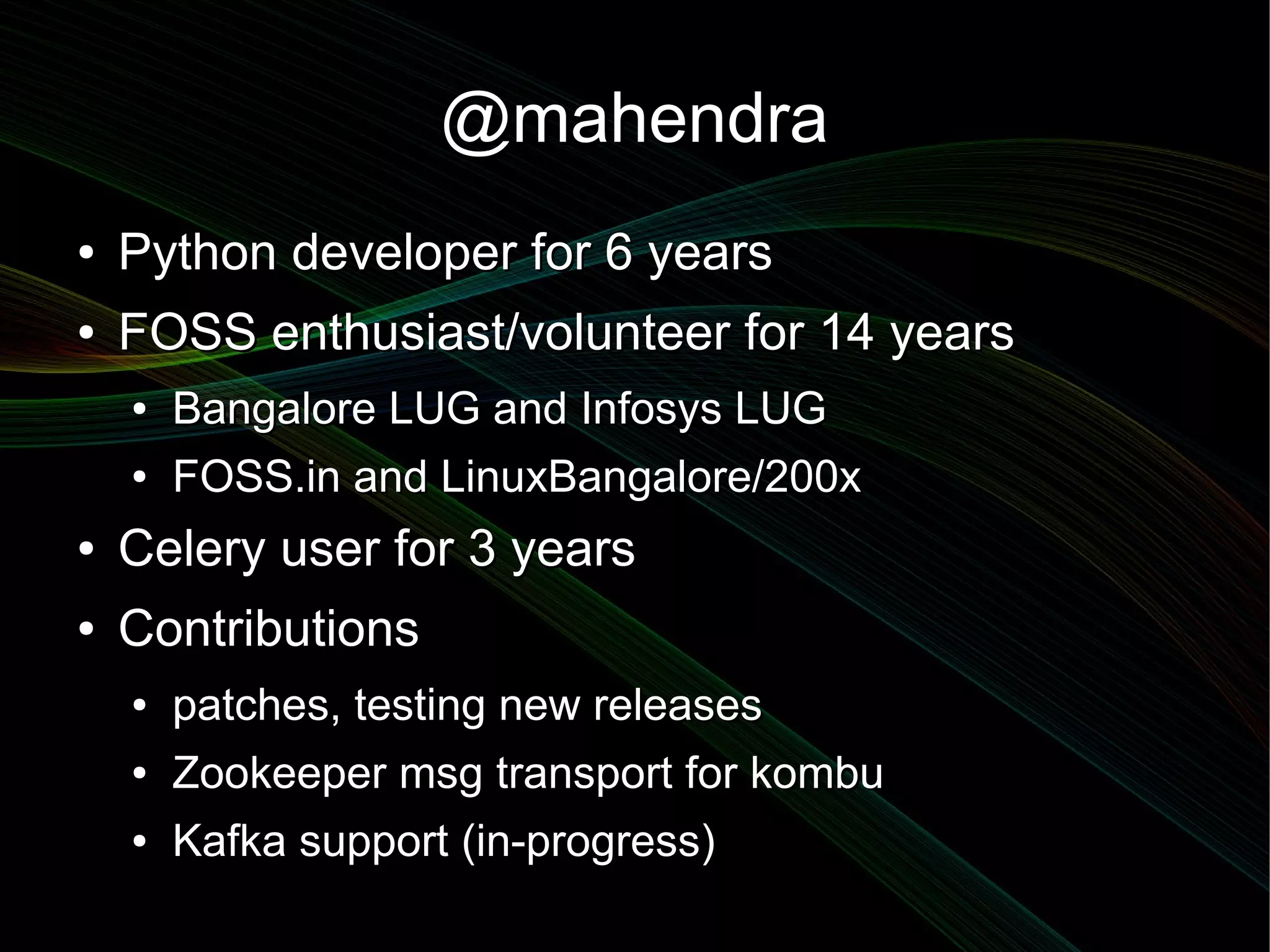 @mahendra
●   Python developer for 6 years
●   FOSS enthusiast/volunteer for 14 years
    ●   Bangalore LUG and Infosys LUG
    ●   FOSS.in and LinuxBangalore/200x
●   Celery user for 3 years
●   Contributions
    ●   patches, testing new releases
    ●   Zookeeper msg transport for kombu
    ●   Kafka support (in-progress)
 