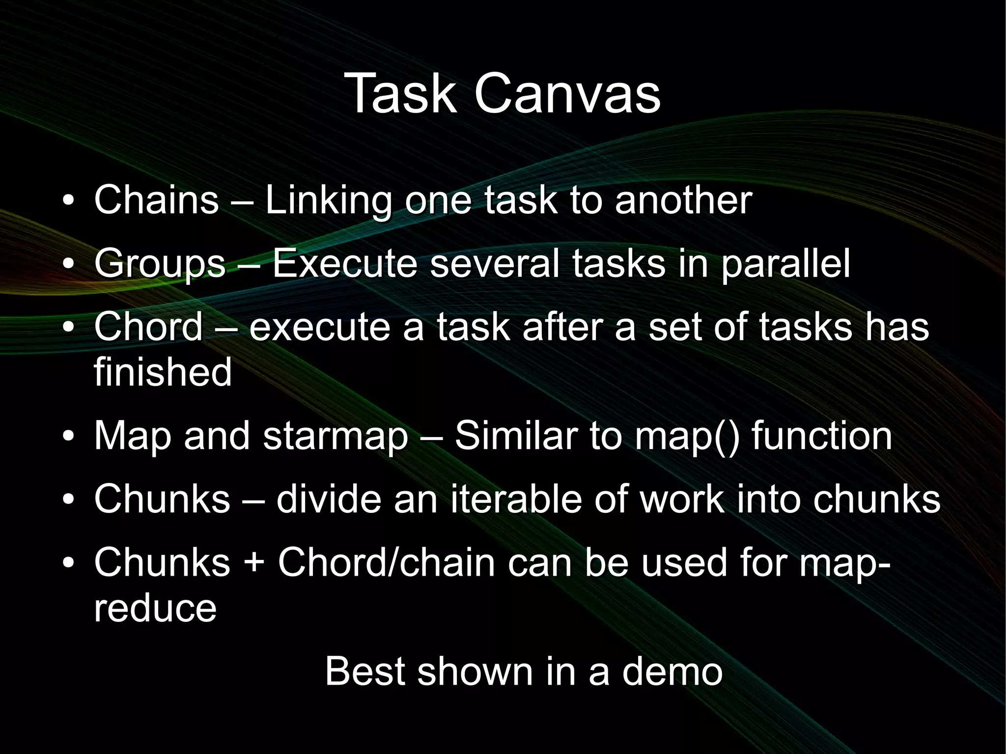 Task Canvas
●   Chains – Linking one task to another
●   Groups – Execute several tasks in parallel
●   Chord – execute a task after a set of tasks has
    finished
●   Map and starmap – Similar to map() function
●   Chunks – divide an iterable of work into chunks
●   Chunks + Chord/chain can be used for map-
    reduce
                Best shown in a demo
 